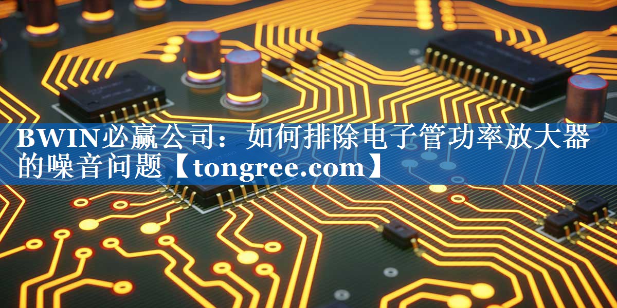 如何排除电子管功率放大器的噪音问题 如何排除电子管功率放大器的噪音问题