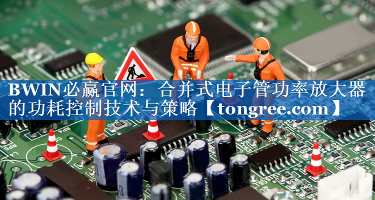 合并式电子管功率放大器的功耗控制技术与策略 合并式电子管功率放大器的功耗控制技术与策略