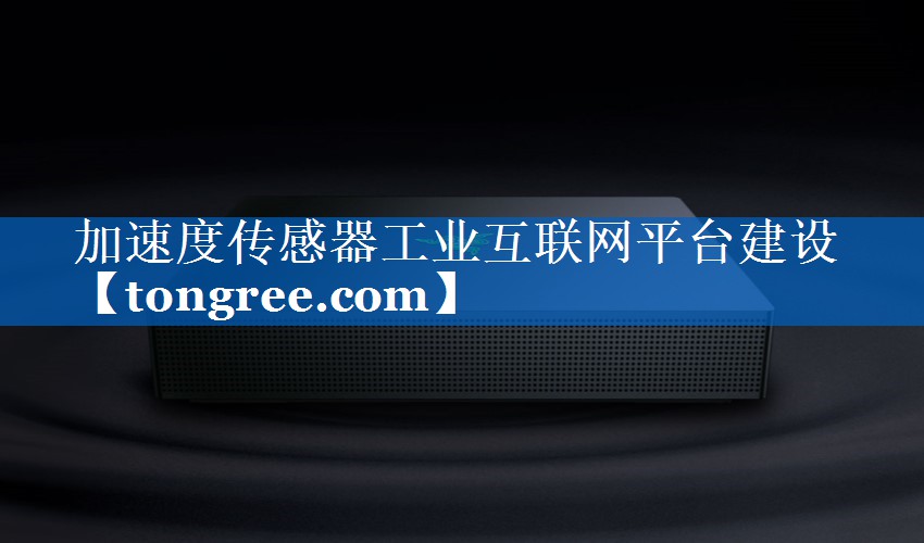 加速度传感器工业互联网平台建设 加速度传感器工业互联网平台建设