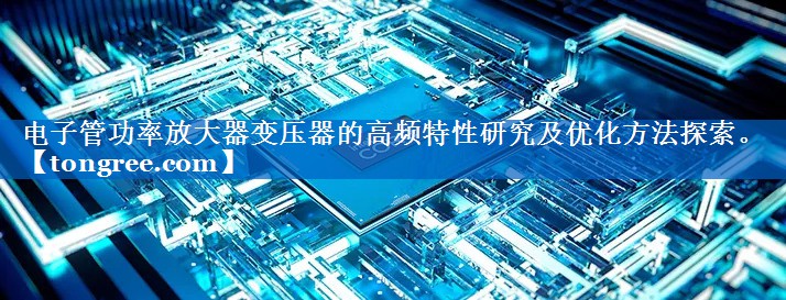 电子管功率放大器变压器的高频特性研究及优化方法探索。 电子管功率放大器变压器的高频特性研究及优化方法探索。