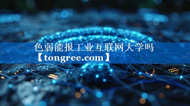 色弱能报工业互联网大学吗 色弱能报工业互联网大学吗
