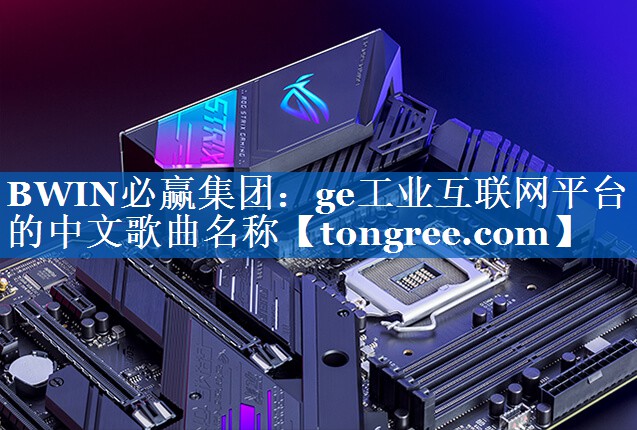 ge工业互联网平台的中文歌曲名称 ge工业互联网平台的中文歌曲名称