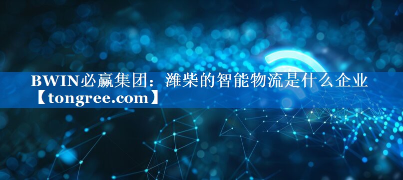 潍柴的智能物流是什么企业 潍柴的智能物流是什么企业
