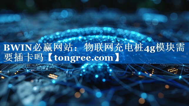物联网充电桩4g模块需要插卡吗 物联网充电桩4g模块需要插卡吗