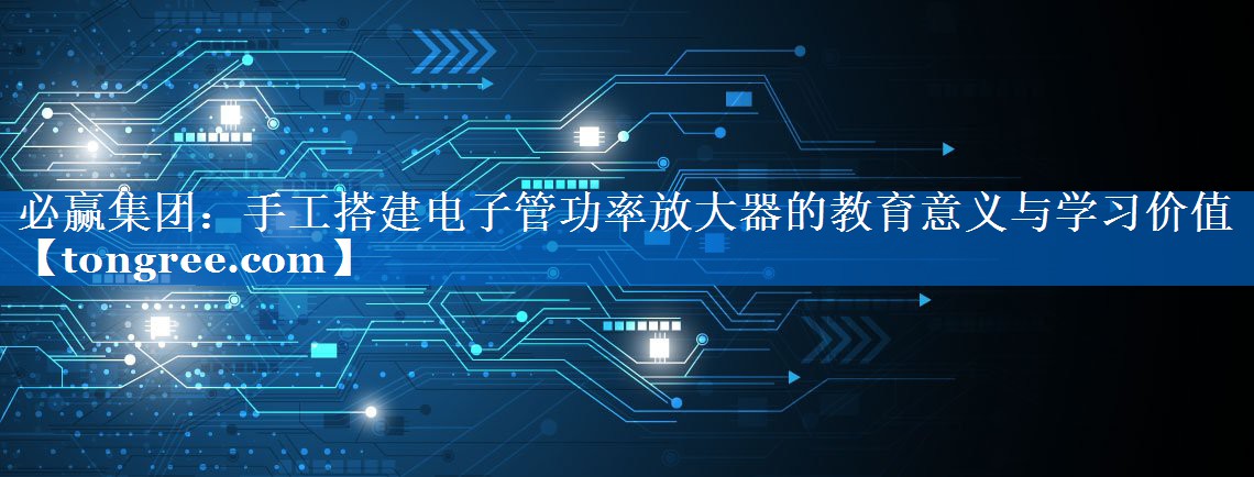 手工搭建电子管功率放大器的教育意义与学习价值 手工搭建电子管功率放大器的教育意义与学习价值