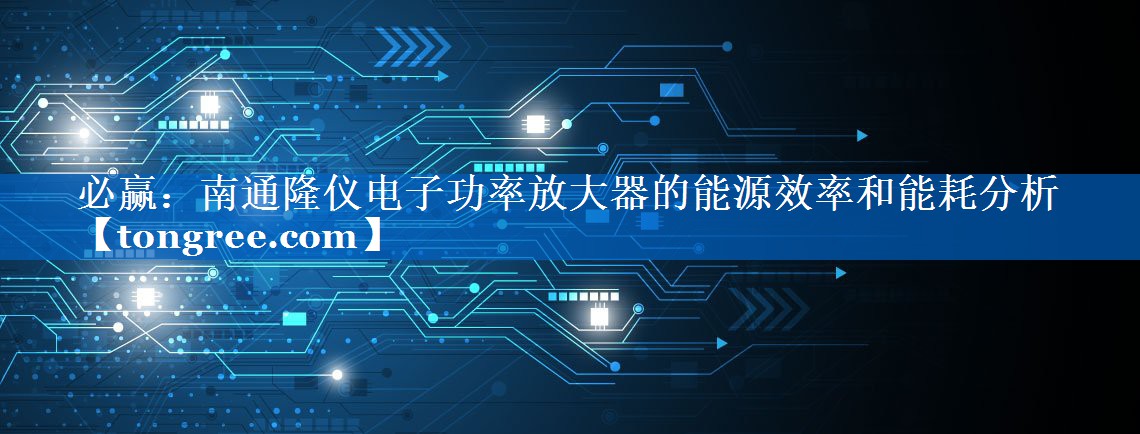 南通隆仪电子功率放大器的能源效率和能耗分析 南通隆仪电子功率放大器的能源效率和能耗分析