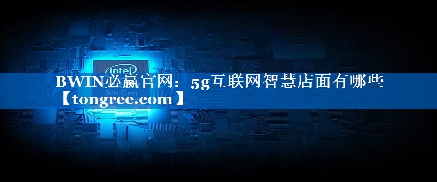 5g互联网智慧店面有哪些 5g互联网智慧店面有哪些