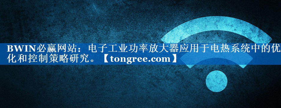 电子工业功率放大器应用于电热系统中的优化和控制策略研究。 电子工业功率放大器应用于电热系统中的优化和控制策略研究。