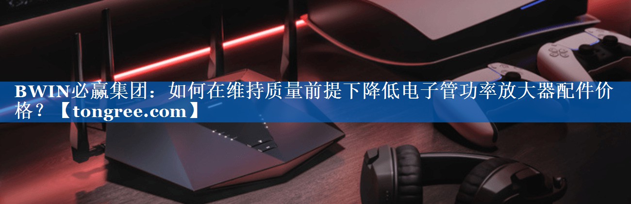 如何在维持质量前提下降低电子管功率放大器配件价格？