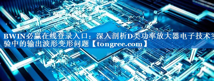 深入剖析D类功率放大器电子技术实验中的输出波形变形问题 深入剖析D类功率放大器电子技术实验中的输出波形变形问题