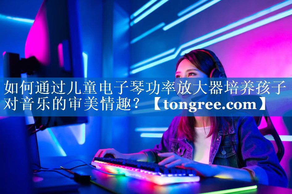 如何通过儿童电子琴功率放大器培养孩子对音乐的审美情趣？