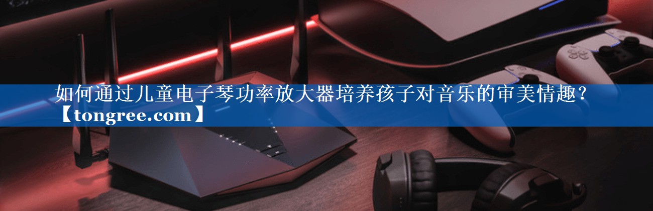 如何通过儿童电子琴功率放大器培养孩子对音乐的审美情趣？